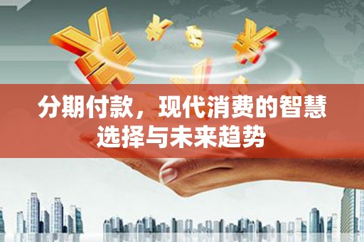 顺德分期付款，现代消费的智慧选择与未来趋势